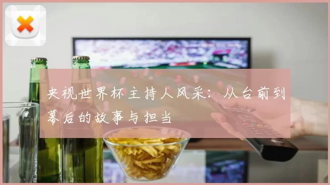 央视世界杯主持人风采:从台前到幕后的故事与担当