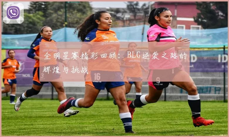 全明星赛精彩回顾：BLG逆袭之路的辉煌与挑战