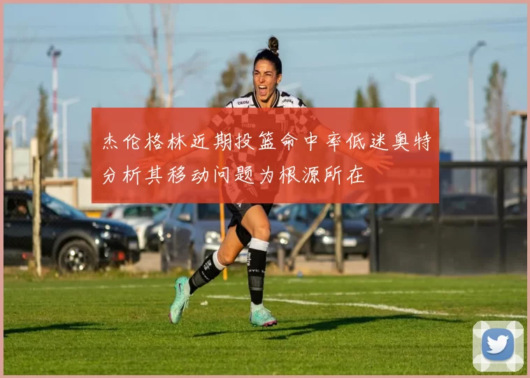 杰伦格林近期投篮命中率低迷奥特分析其移动问题为根源所在