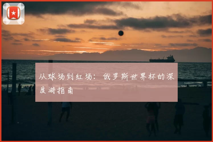 从球场到红场：俄罗斯世界杯的深度游指南