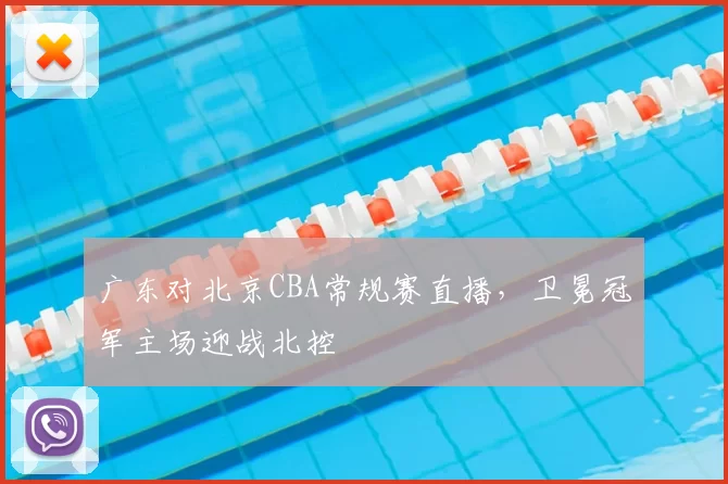 广东对北京CBA常规赛直播，卫冕冠军主场迎战北控