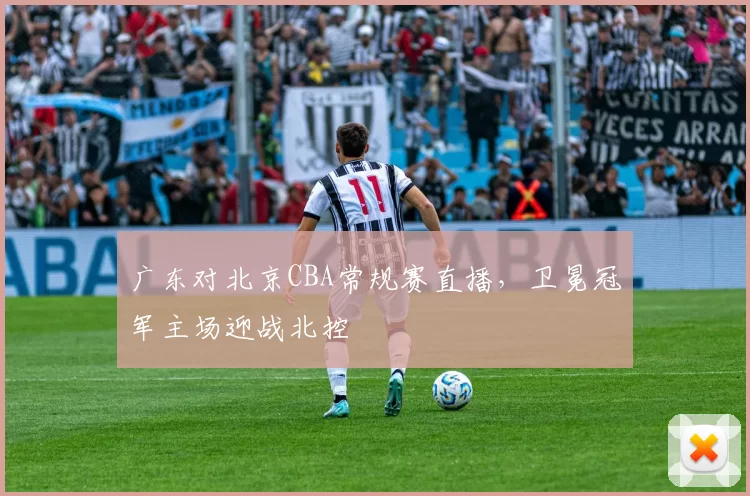 广东对北京CBA常规赛直播，卫冕冠军主场迎战北控