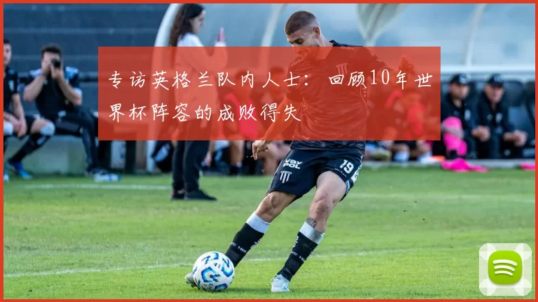 专访英格兰队内人士：回顾10年世界杯阵容的成败得失