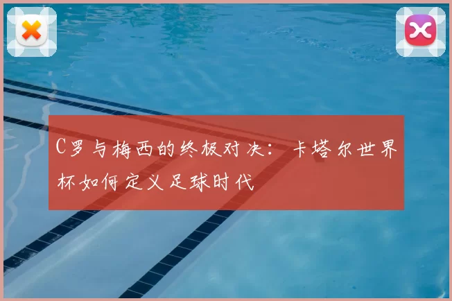 C罗与梅西的终极对决:卡塔尔世界杯如何定义足球时代