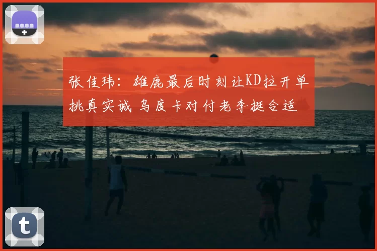张佳玮：雄鹿最后时刻让KD拉开单挑真实诚 乌度卡对付老李挺合适