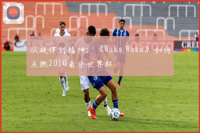 从旋律到精神：《Waka Waka》如何点燃2010南非世界杯