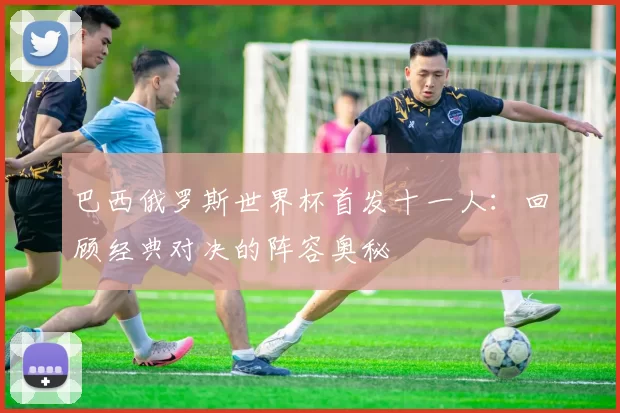 巴西俄罗斯世界杯首发十一人:回顾经典对决的阵容奥秘