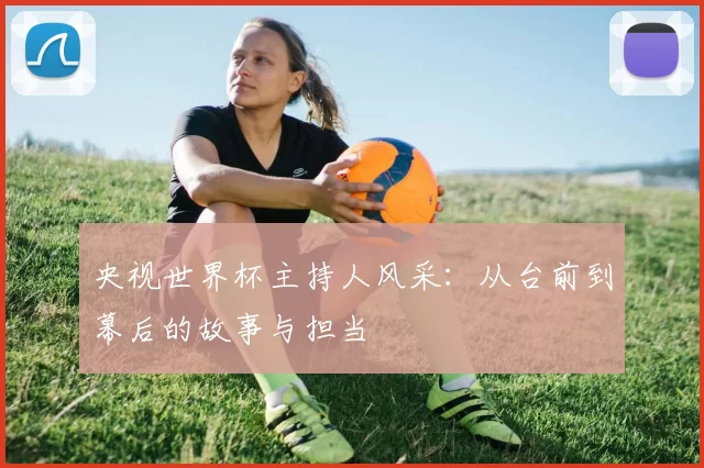 央视世界杯主持人风采:从台前到幕后的故事与担当