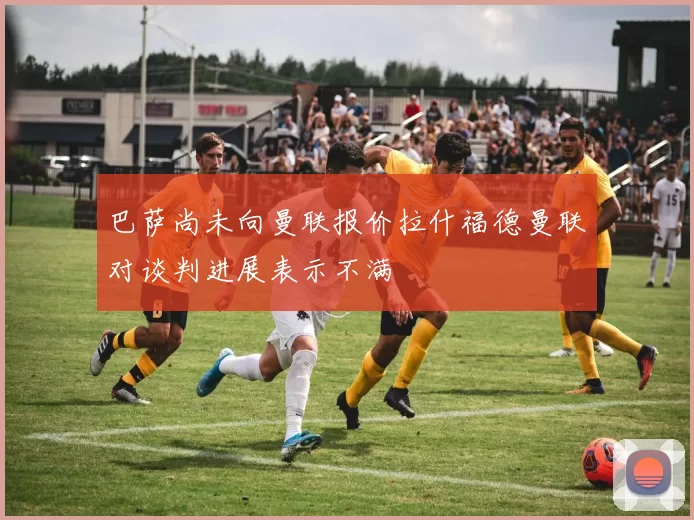 巴萨尚未向曼联报价拉什福德曼联对谈判进展表示不满