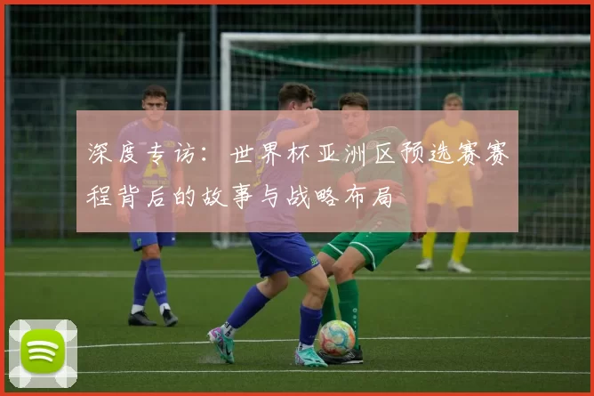 深度专访：世界杯亚洲区预选赛赛程背后的故事与战略布局