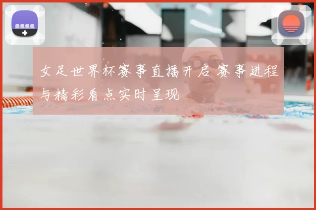 女足世界杯赛事直播开启 赛事进程与精彩看点实时呈现