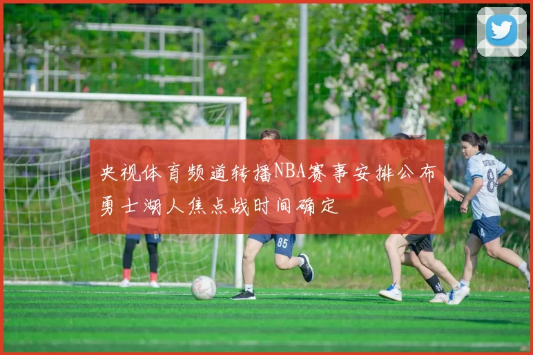 央视体育频道转播NBA赛事安排公布勇士湖人焦点战时间确定