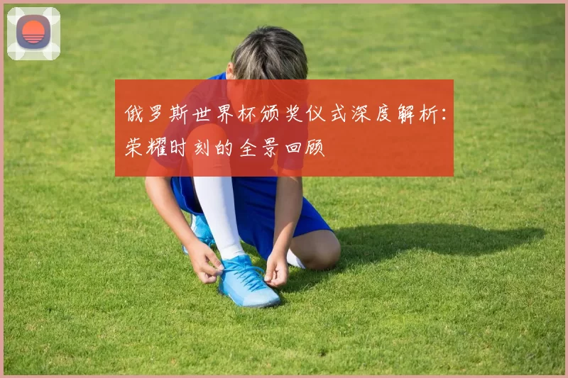 俄罗斯世界杯颁奖仪式深度解析:荣耀时刻的全景回顾