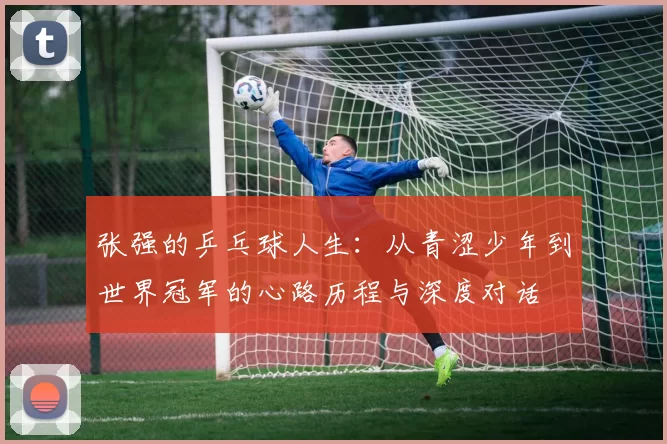 张强的乒乓球人生：从青涩少年到世界冠军的心路历程与深度对话
