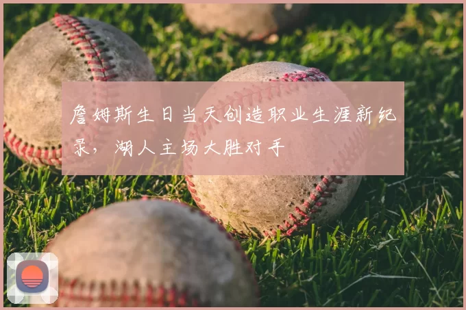詹姆斯生日当天创造职业生涯新纪录，湖人主场大胜对手