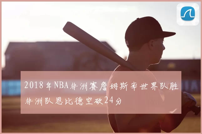 2018年NBA非洲赛詹姆斯率世界队胜非洲队恩比德空砍24分