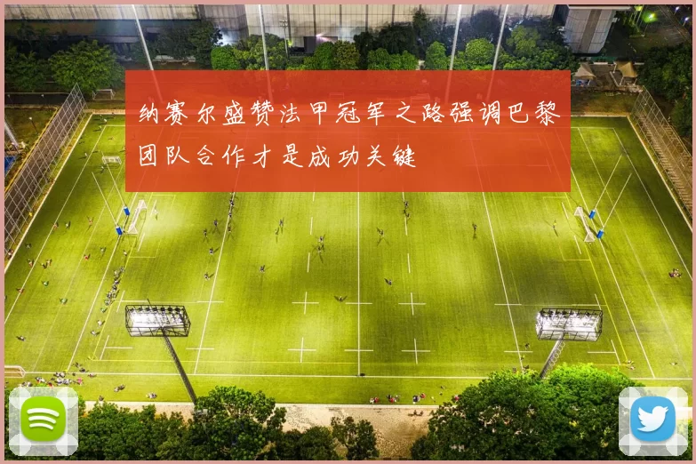 纳赛尔盛赞法甲冠军之路强调巴黎团队合作才是成功关键