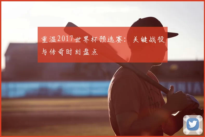 重温2017世界杯预选赛：关键战役与传奇时刻盘点