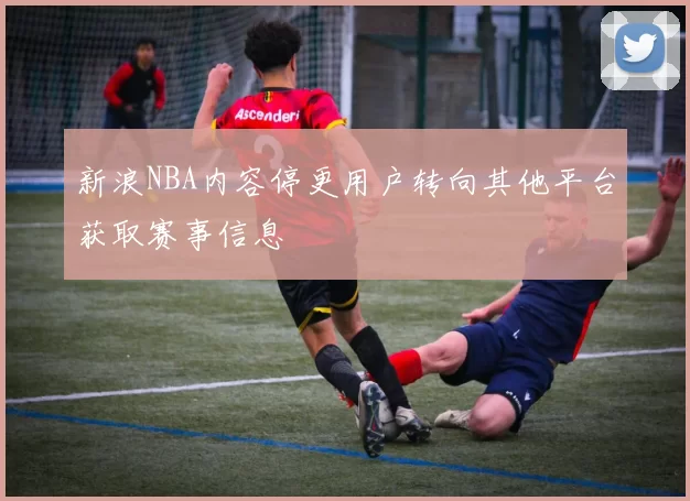 新浪NBA内容停更用户转向其他平台获取赛事信息