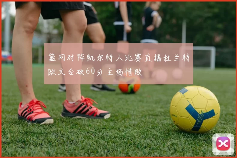 篮网对阵凯尔特人比赛直播杜兰特欧文合砍60分主场惜败